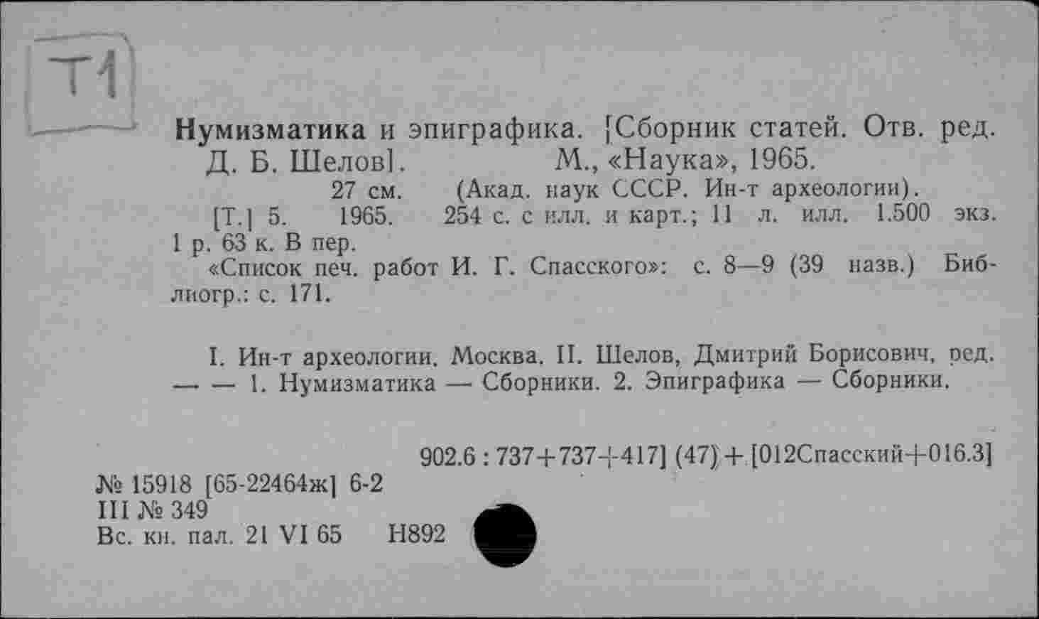 ﻿Нумизматика и эпиграфика. [Сборник статей. Отв.
Д. Б. Шелов].	М„ «Наука», 1965.
27 см.
[Т.] 5.	1965.
1 р. 63 к. В пер.
«Список печ. работ
М., «Наука», 1965.
лиогр.: с. 171.
(Акад, наук СССР. Ин-т археологии).
254 с. с илл. и карт.; 11 л. илл. 1.500
И. Г. Спасского»: с. 8—9 (39 назв.)
ред.
экз.
Биб-
I. Ин-т археологии. Москва. И. Шелов, Дмитрий Борисович, ред.
— — 1. Нумизматика — Сборники. 2. Эпиграфика — Сборники.
№ 15918 [65-22464ж] 6-2 III №349
Вс. кн. пал. 21 VI 65
902.6 : 737+ 737-І-417] (47}+,[012Спасский+016.3]
Н892